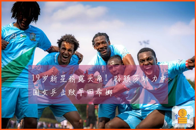 19岁新星崭露头角！孙颖莎助力中国女乒击败早田希娜