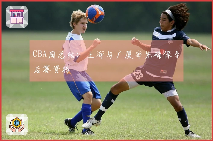 CBA周总结：上海与广厦率先确保季后赛资格