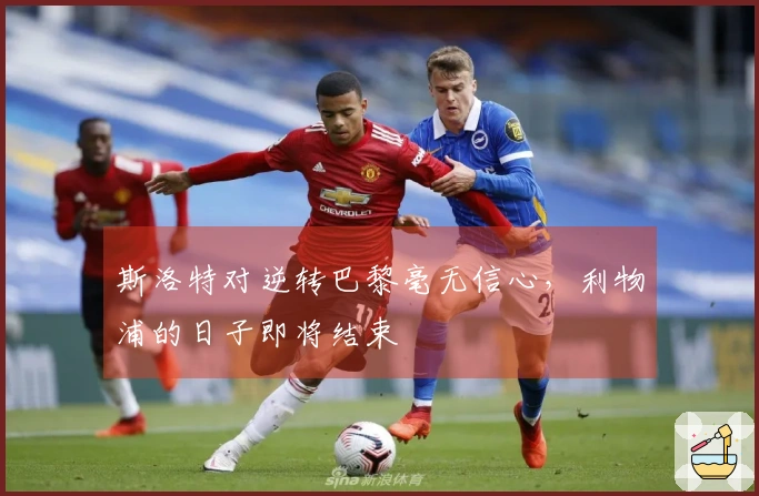 斯洛特对逆转巴黎毫无信心，利物浦的日子即将结束