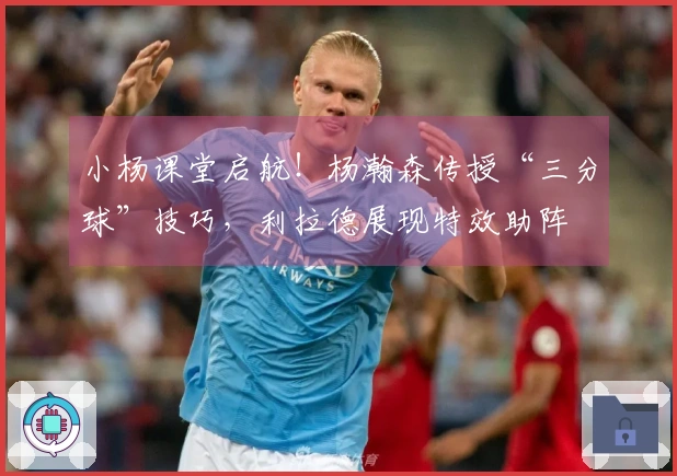 小杨课堂启航！杨瀚森传授“三分球”技巧，利拉德展现特效助阵