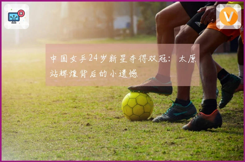 中国女乒24岁新星夺得双冠：太原站辉煌背后的小遗憾