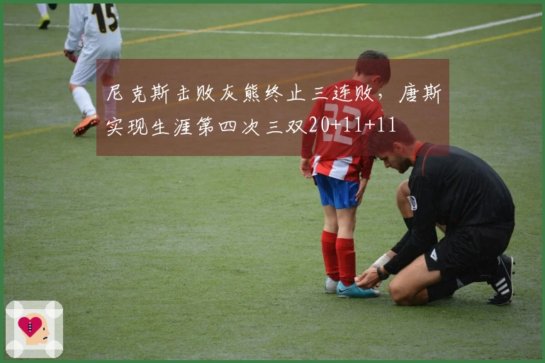 尼克斯击败灰熊终止三连败，唐斯实现生涯第四次三双20+11+11