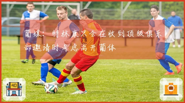 葡媒：特林康只会在收到顶级俱乐部邀请时考虑离开葡体