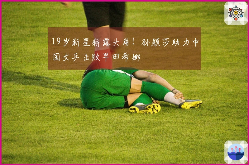 19岁新星崭露头角！孙颖莎助力中国女乒击败早田希娜