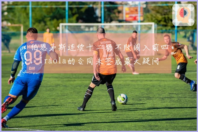 伯恩茅斯连续十二场不败闯入前四，Iraola的合同未签成最大疑问