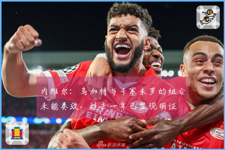 内维尔：乌加特与卡塞米罗的组合未能奏效，过去一年已显现明证