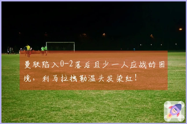 曼联陷入0-2落后且少一人应战的困境，利马拉拽勒温头发染红！