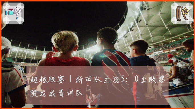 超越联赛｜新田队主场5：0击败零陵龙成青训队