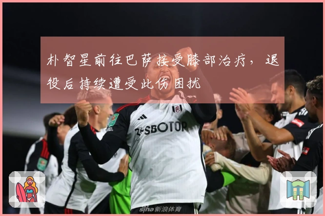 朴智星前往巴萨接受膝部治疗，退役后持续遭受此伤困扰