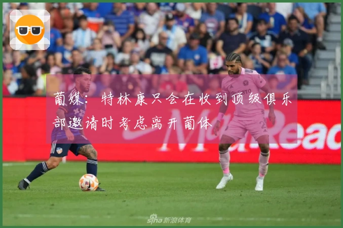 葡媒：特林康只会在收到顶级俱乐部邀请时考虑离开葡体