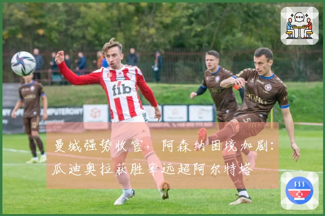 曼城强势收官，阿森纳困境加剧：瓜迪奥拉获胜率远超阿尔特塔