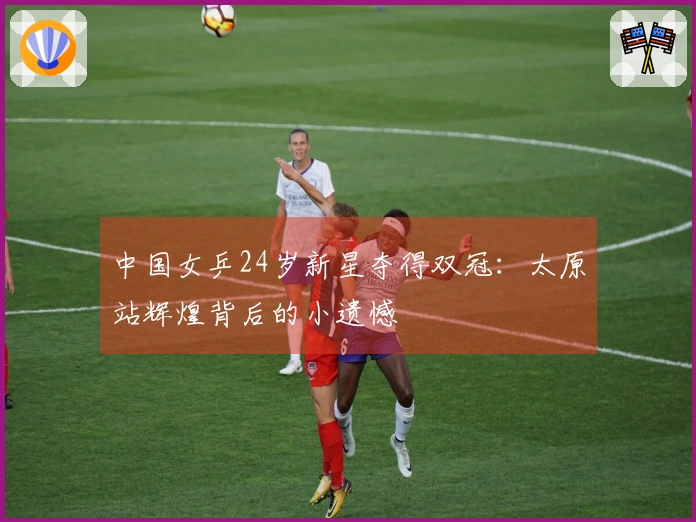 中国女乒24岁新星夺得双冠：太原站辉煌背后的小遗憾