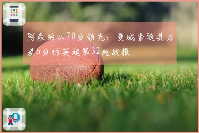 阿森纳以70分领先，曼城紧随其后差6分的英超第32轮战报