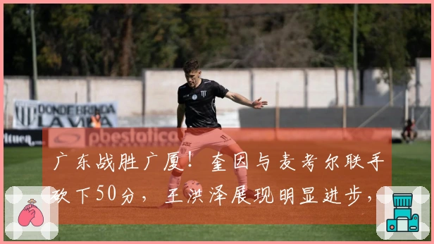 广东战胜广厦！奎因与麦考尔联手砍下50分，王洪泽展现明显进步，徐杰掌控最后一节